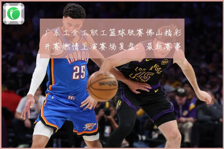 广东工会工职工篮球联赛佛山精彩开赛燃情上演赛场复盘：最新赛事动态与深度分析