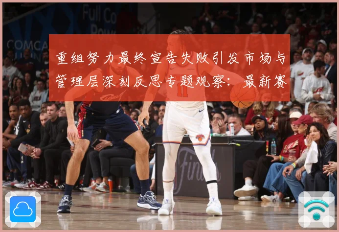 重组努力最终宣告失败引发市场与管理层深刻反思专题观察：最新赛事动态与深度分析