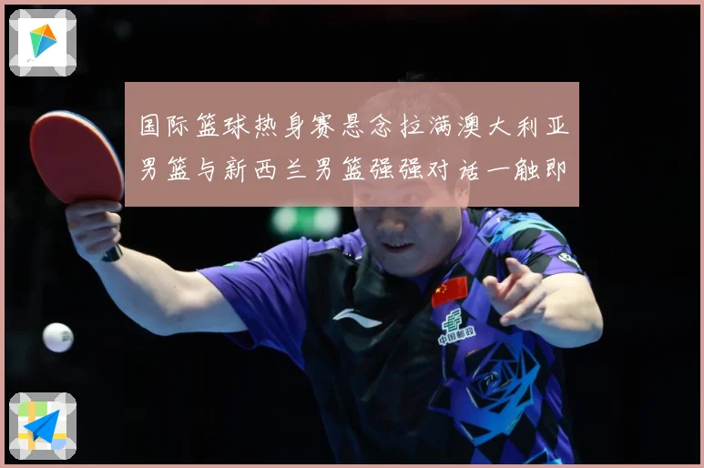 国际篮球热身赛悬念拉满澳大利亚男篮与新西兰男篮强强对话一触即发：最新赛事动态与深度分析