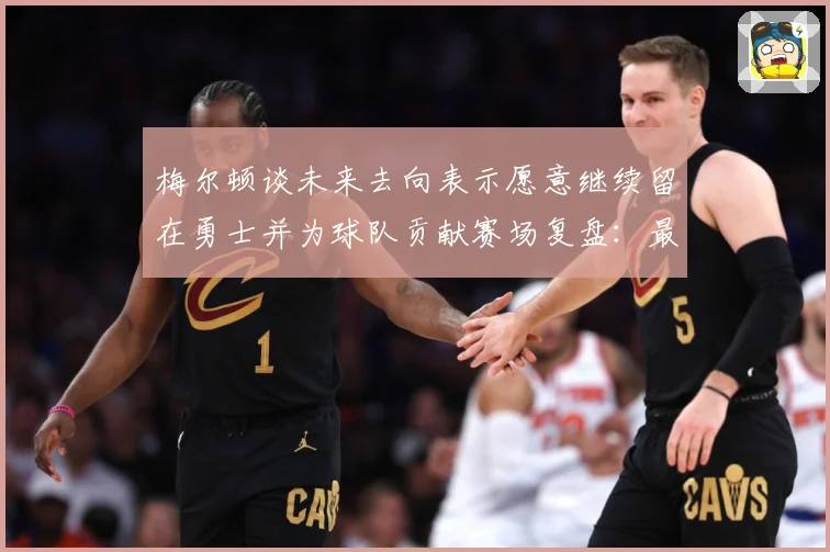 梅尔顿谈未来去向表示愿意继续留在勇士并为球队贡献赛场复盘：最新赛事动态与深度分析