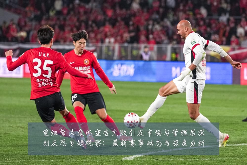 重组努力最终宣告失败引发市场与管理层深刻反思专题观察：最新赛事动态与深度分析