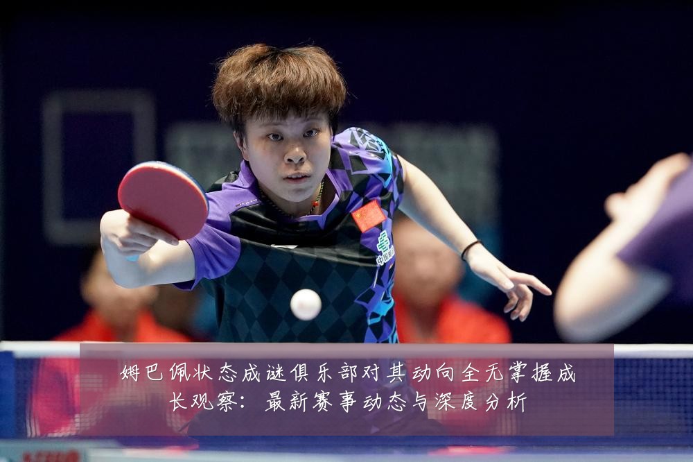 姆巴佩状态成谜俱乐部对其动向全无掌握成长观察：最新赛事动态与深度分析