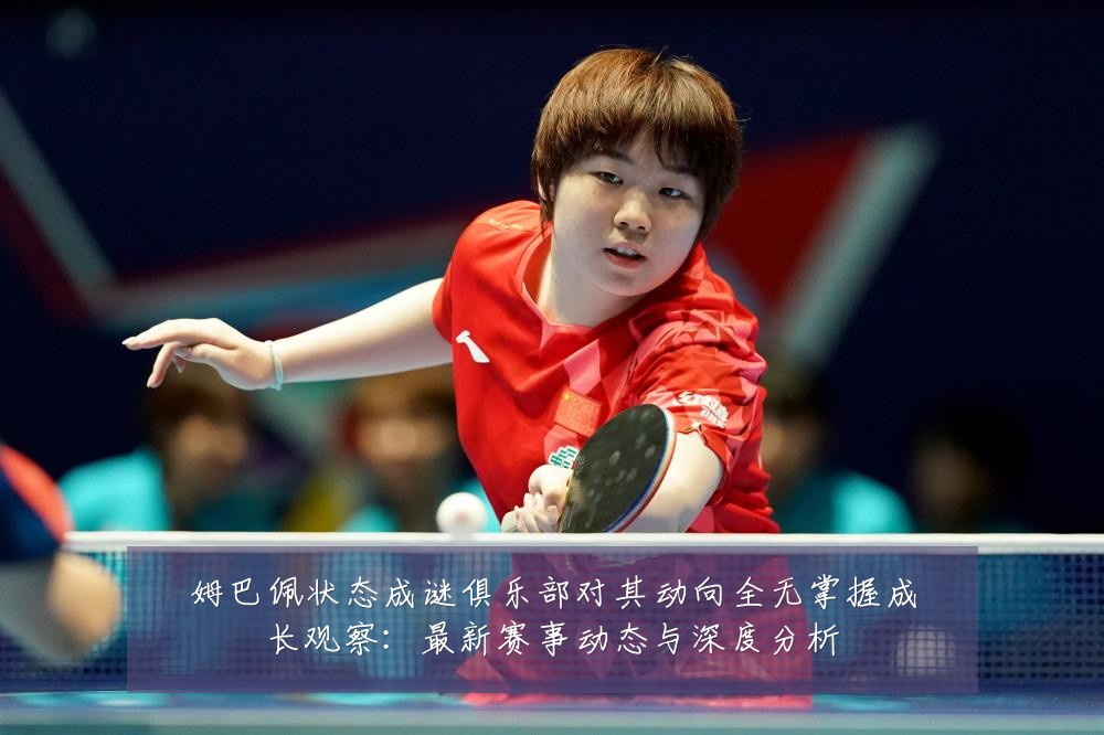 姆巴佩状态成谜俱乐部对其动向全无掌握成长观察：最新赛事动态与深度分析
