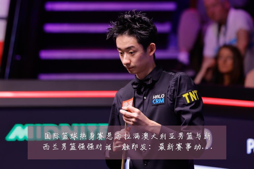 国际篮球热身赛悬念拉满澳大利亚男篮与新西兰男篮强强对话一触即发：最新赛事动态与深度分析
